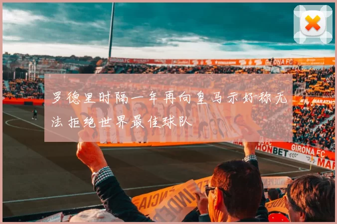 罗德里时隔一年再向皇马示好称无法拒绝世界最佳球队