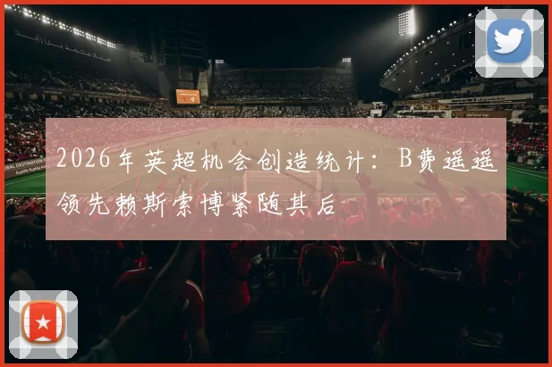 2026年英超机会创造统计：B费遥遥领先赖斯索博紧随其后