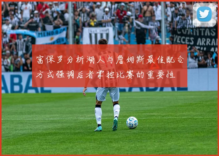 富保罗分析湖人与詹姆斯最佳配合方式强调后者掌控比赛的重要性