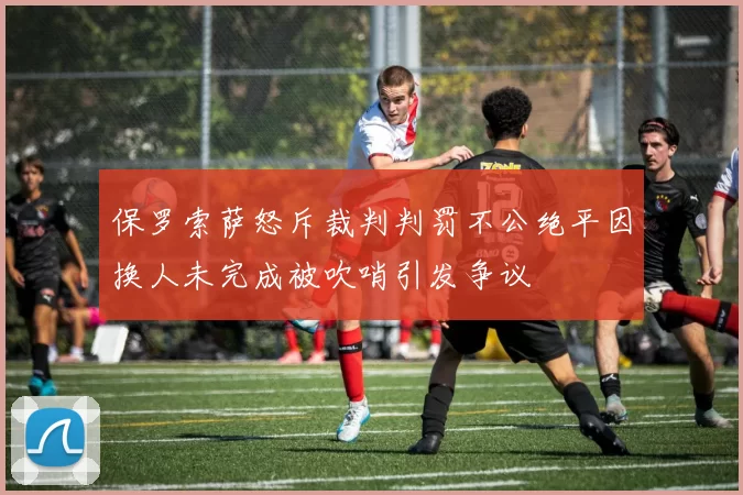 保罗索萨怒斥裁判判罚不公绝平因换人未完成被吹哨引发争议