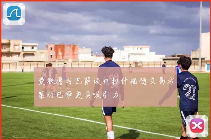 曼联愿与巴萨谈判拉什福德交易方案对巴萨更具吸引力