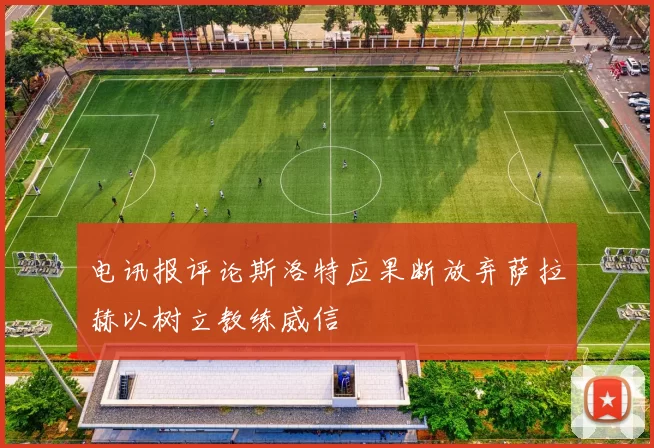 电讯报评论斯洛特应果断放弃萨拉赫以树立教练威信