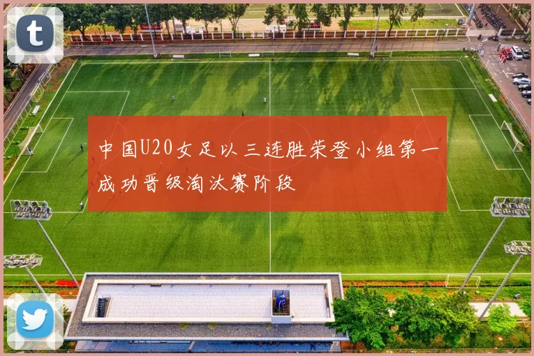 中国U20女足以三连胜荣登小组第一成功晋级淘汰赛阶段