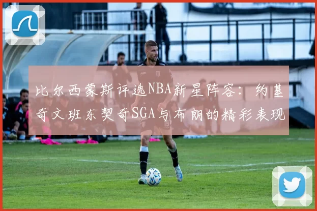 比尔西蒙斯评选NBA新星阵容：约基奇文班东契奇SGA与布朗的精彩表现