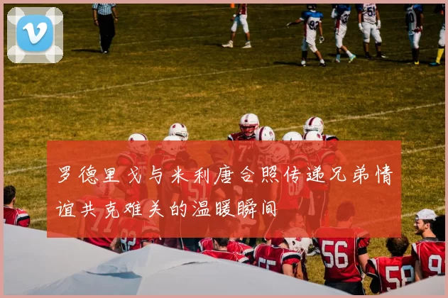 罗德里戈与米利唐合照传递兄弟情谊共克难关的温暖瞬间