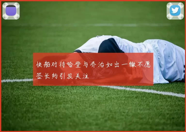 快船对待哈登与乔治如出一辙不愿签长约引发关注
