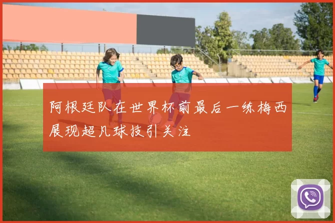 阿根廷队在世界杯前最后一练梅西展现超凡球技引关注