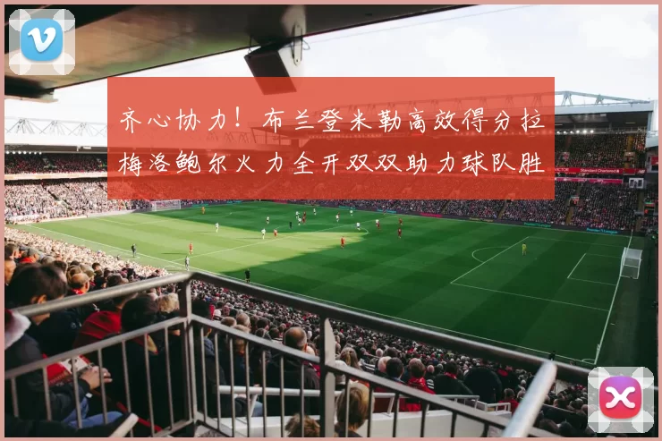 齐心协力！布兰登米勒高效得分拉梅洛鲍尔火力全开双双助力球队胜利