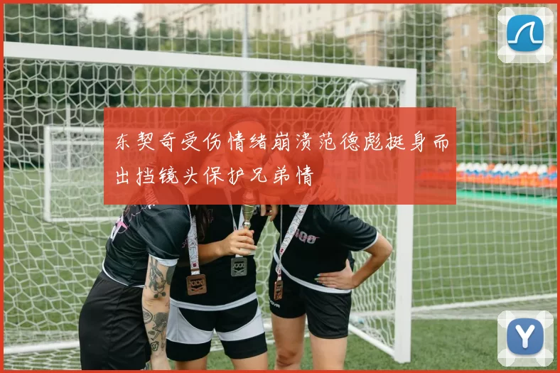 东契奇受伤情绪崩溃范德彪挺身而出挡镜头保护兄弟情