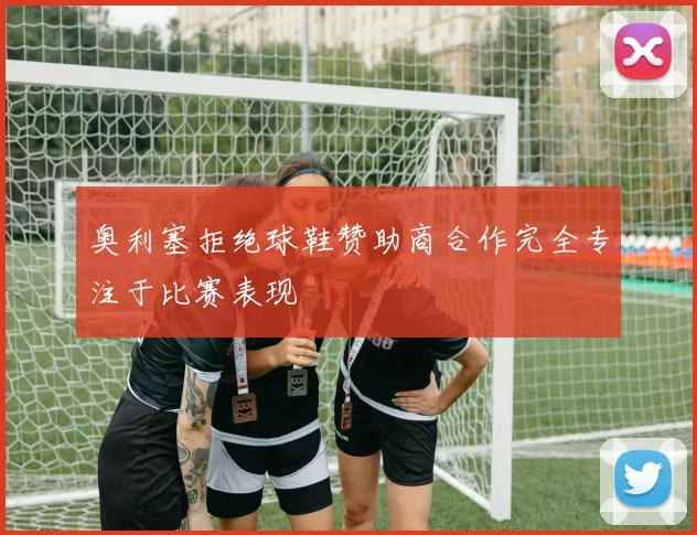 奥利塞拒绝球鞋赞助商合作完全专注于比赛表现