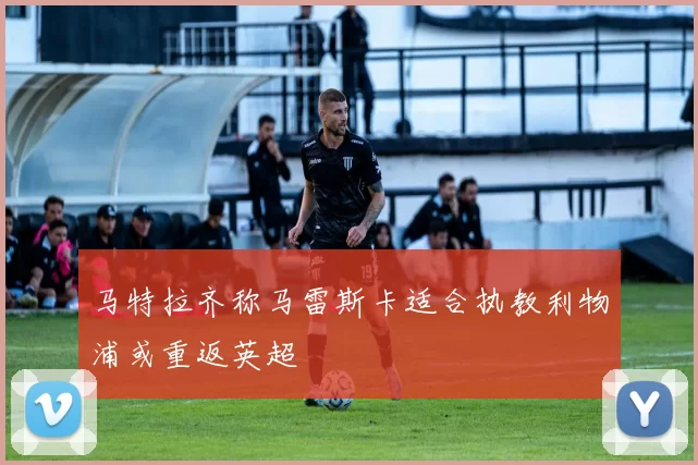 马特拉齐称马雷斯卡适合执教利物浦或重返英超