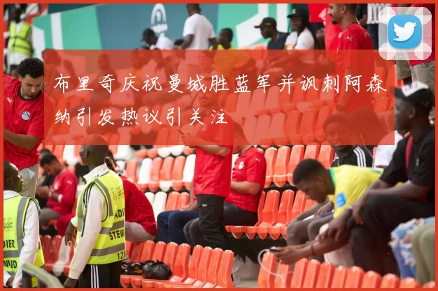 布里奇庆祝曼城胜蓝军并讽刺阿森纳引发热议引关注