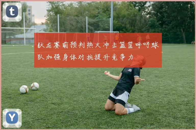 狄龙赛前预判热火冲击篮筐呼吁球队加强身体对抗提升竞争力