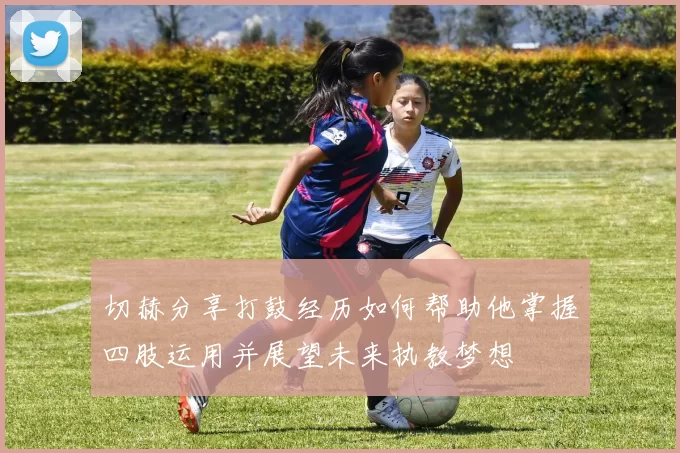 切赫分享打鼓经历如何帮助他掌握四肢运用并展望未来执教梦想