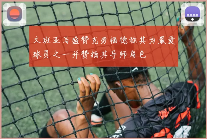 文班亚马盛赞克劳福德称其为最爱球员之一并赞扬其导师角色
