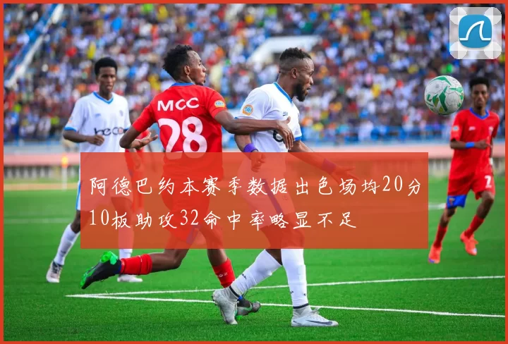 阿德巴约本赛季数据出色场均20分10板助攻32命中率略显不足