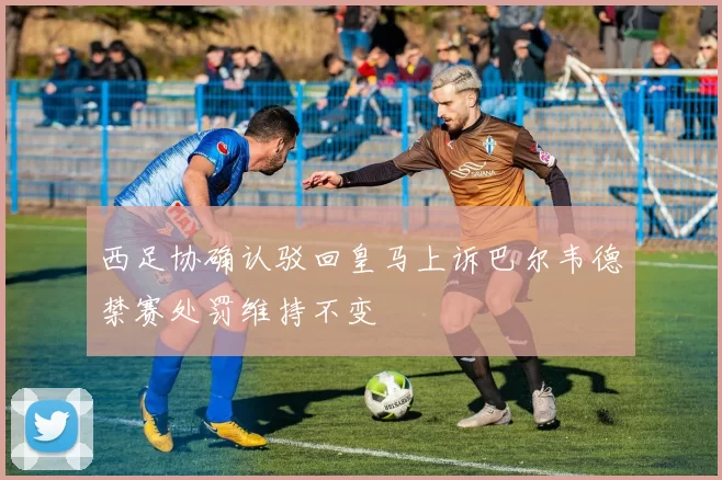 西足协确认驳回皇马上诉巴尔韦德禁赛处罚维持不变