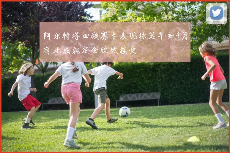阿尔特塔回顾赛季表现称若早知4月有此成就定会欣然接受