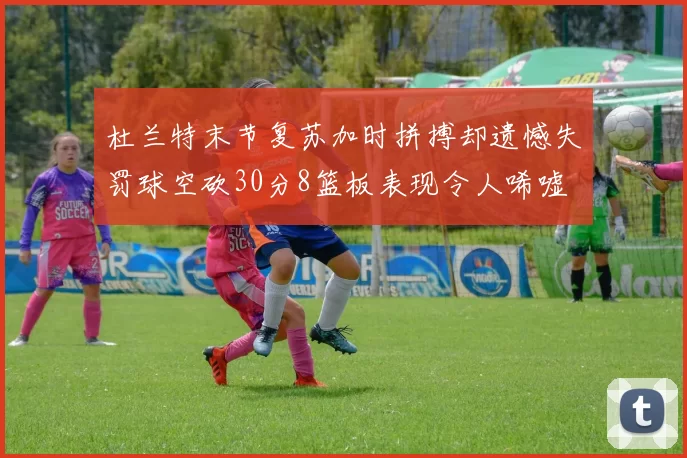 杜兰特末节复苏加时拼搏却遗憾失罚球空砍30分8篮板表现令人唏嘘