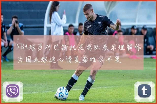 NBA球员对巴斯托尼离队表示理解作为国米球迷心情复杂难以平复