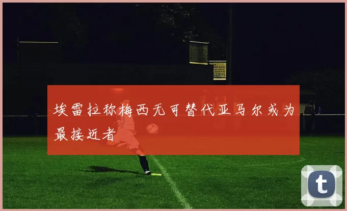埃雷拉称梅西无可替代亚马尔或为最接近者