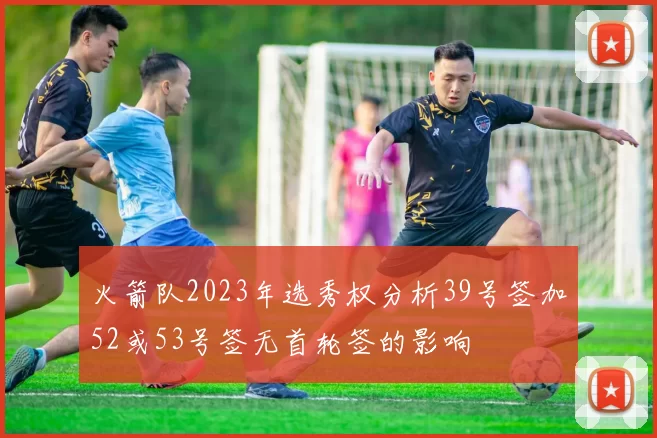 火箭队2023年选秀权分析39号签加52或53号签无首轮签的影响