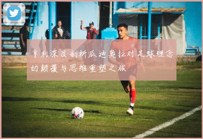 亨利深度剖析瓜迪奥拉对足球理念的颠覆与思维重塑之旅