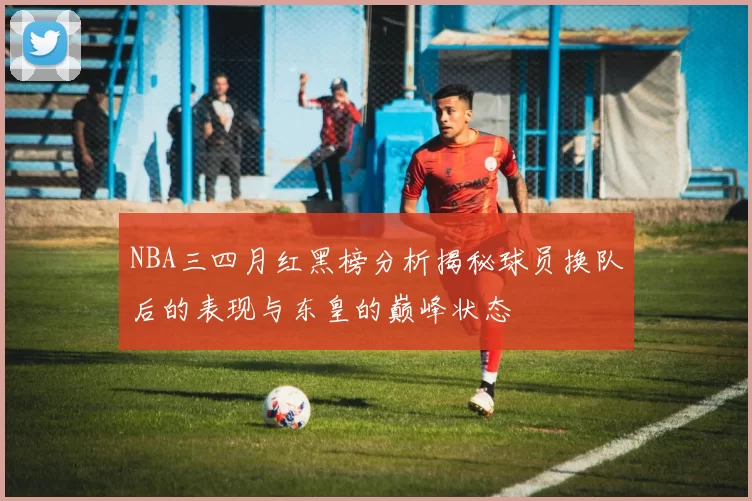 NBA三四月红黑榜分析揭秘球员换队后的表现与东皇的巅峰状态