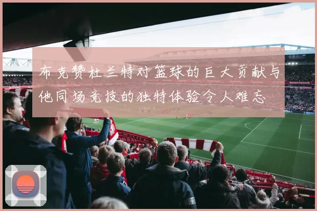 布克赞杜兰特对篮球的巨大贡献与他同场竞技的独特体验令人难忘