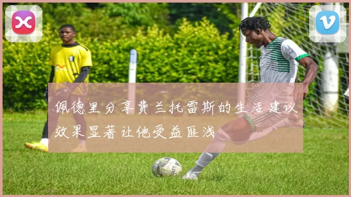 佩德里分享费兰托雷斯的生活建议效果显著让他受益匪浅